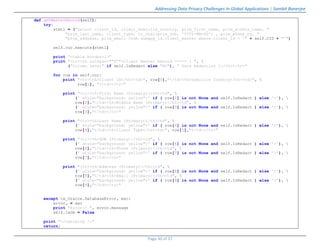 Addressing Data Privacy Challenges In Global Applications | Sambit Banerjee
Page 30 of 37
def getMasterRecord(self):
try:
stmt1 = ("select client_id, client_domicile_country, prim_first_name, prim_middle_name, "
"prim_last_name, client_type, to_char(prim_dob, 'YYYY-MM-DD') , prim_phone_no, "
"prim_address, prim_email from samapp_id.client_master where client_id = '" + self.CID + "'")
self.cur.execute(stmt1)
print "<table border=1>"
print "<tr><th colspan=""4"">Client Master Record ===== [ ", 
("Column Level" if self.IsRedact else "NO"), " Data Redaction ]</th></tr>"
for row in self.cur:
print "<tr><th>Client ID</th><td>", row[0],"</td><th>Domicile Country</th><td>", 
row[1], "</td></tr>"
print "<tr><th>First Name (Primary)</th><td", 
(' style="background: yellow">' if ( row[2] is not None and self.IsRedact ) else '>'), 
row[2],"</td><th>Middle Name (Primary)</th><td", 
(' style="background: yellow">' if ( row[3] is not None and self.IsRedact ) else '>'), 
row[3],"</td></tr>"
print "<tr><th>Last Name (Primary)</th><td", 
(' style="background: yellow">' if ( row[4] is not None and self.IsRedact ) else '>'), 
row[4],"</td><th>Client Type</th><td>", row[5],"</td></tr>"
print "<tr><th>DOB (Primary)</th><td", 
(' style="background: yellow">' if ( row[6] is not None and self.IsRedact ) else '>'), 
row[6],"</td><th>Phone (Primary)</th><td", 
(' style="background: yellow">' if ( row[7] is not None and self.IsRedact ) else '>'), 
row[7],"</td></tr>"
print "<tr><th>Address (Primary)</th><td", 
(' style="background: yellow">' if ( row[8] is not None and self.IsRedact ) else '>'), 
row[8],"</td><th>Email (Primary)</th><td", 
(' style="background: yellow">' if ( row[9] is not None and self.IsRedact ) else '>'), 
row[9],"</td></tr>"
except cx_Oracle.DatabaseError, exc:
error, = exc
print "Error:- ", error.message
self.IsOk = False
print "</table><p />"
return;
 
