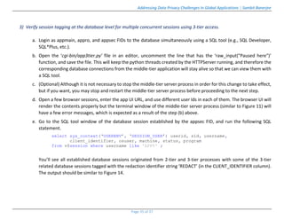 Addressing Data Privacy Challenges In Global Applications | Sambit Banerjee
Page 35 of 37
3) Verify session tagging at the database level for multiple concurrent sessions using 3-tier access.
a. Login as appmain, appro, and appsec FIDs to the database simultaneously using a SQL tool (e.g., SQL Developer,
SQL*Plus, etc.).
b. Open the ‘cgi-bin/app3tier.py’ file in an editor, uncomment the line that has the ‘raw_input("Paused here")’
function, and save the file. This will keep the python threads created by the HTTPServer running, and therefore the
corresponding database connections from the middle-tier application will stay alive so that we can view them with
a SQL tool.
c. (Optional) Although it is not necessary to stop the middle-tier server process in order for this change to take effect,
but if you want, you may stop and restart the middle-tier server process before proceeding to the next step.
d. Open a few browser sessions, enter the app UI URL, and use different user Ids in each of them. The browser UI will
render the contents properly but the terminal window of the middle-tier server process (similar to Figure 11) will
have a few error messages, which is expected as a result of the step (b) above.
e. Go to the SQL tool window of the database session established by the appsec FID, and run the following SQL
statement.
select sys_context(‘USERENV’, ‘SESSION_USER’) userid, sid, username,
client_identifier, osuser, machine, status, program
from v$session where username like 'APP%' ;
You’ll see all established database sessions originated from 2-tier and 3-tier processes with some of the 3-tier
related database sessions tagged with the redaction identifier string ‘REDACT’ (in the CLIENT_IDENTIFIER column).
The output should be similar to Figure 14.
 