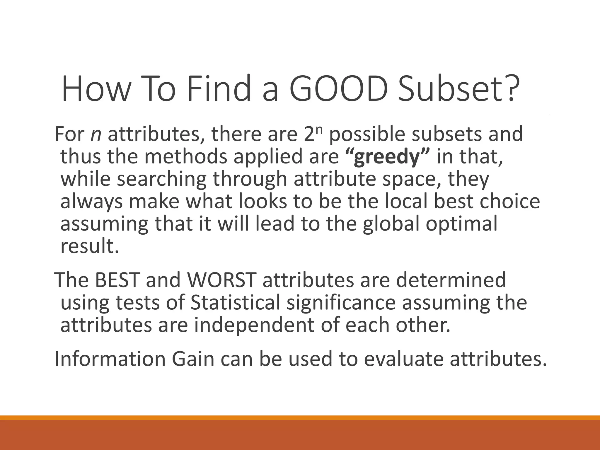 How To Find a GOOD Subset?
For n attributes, there are 2n possible subsets and
thus the methods applied are “greedy” in that,
while searching through attribute space, they
always make what looks to be the local best choice
assuming that it will lead to the global optimal
result.
The BEST and WORST attributes are determined
using tests of Statistical significance assuming the
attributes are independent of each other.
Information Gain can be used to evaluate attributes.
 