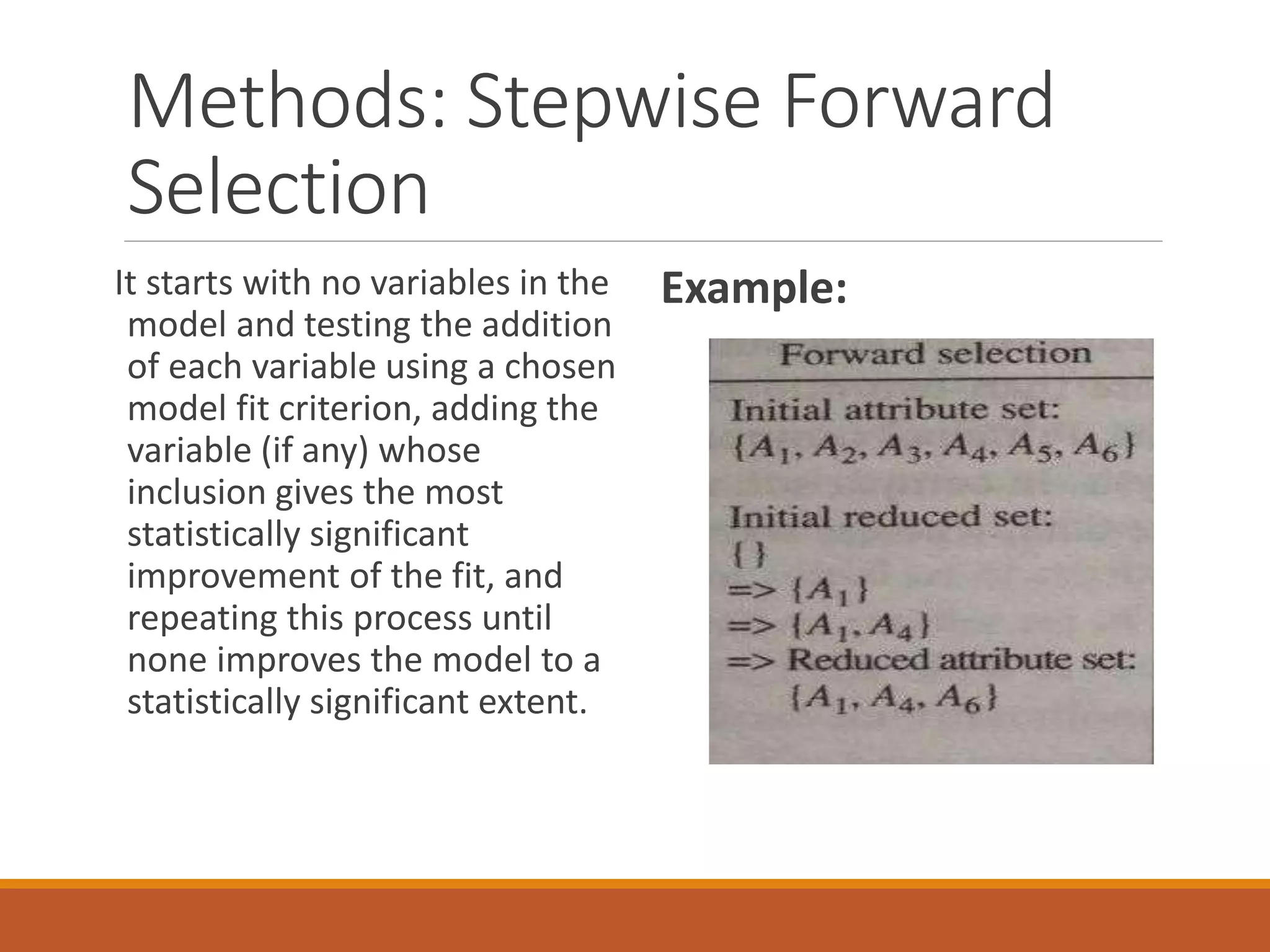 Methods: Stepwise Forward
Selection
It starts with no variables in the
model and testing the addition
of each variable using a chosen
model fit criterion, adding the
variable (if any) whose
inclusion gives the most
statistically significant
improvement of the fit, and
repeating this process until
none improves the model to a
statistically significant extent.
Example:
 