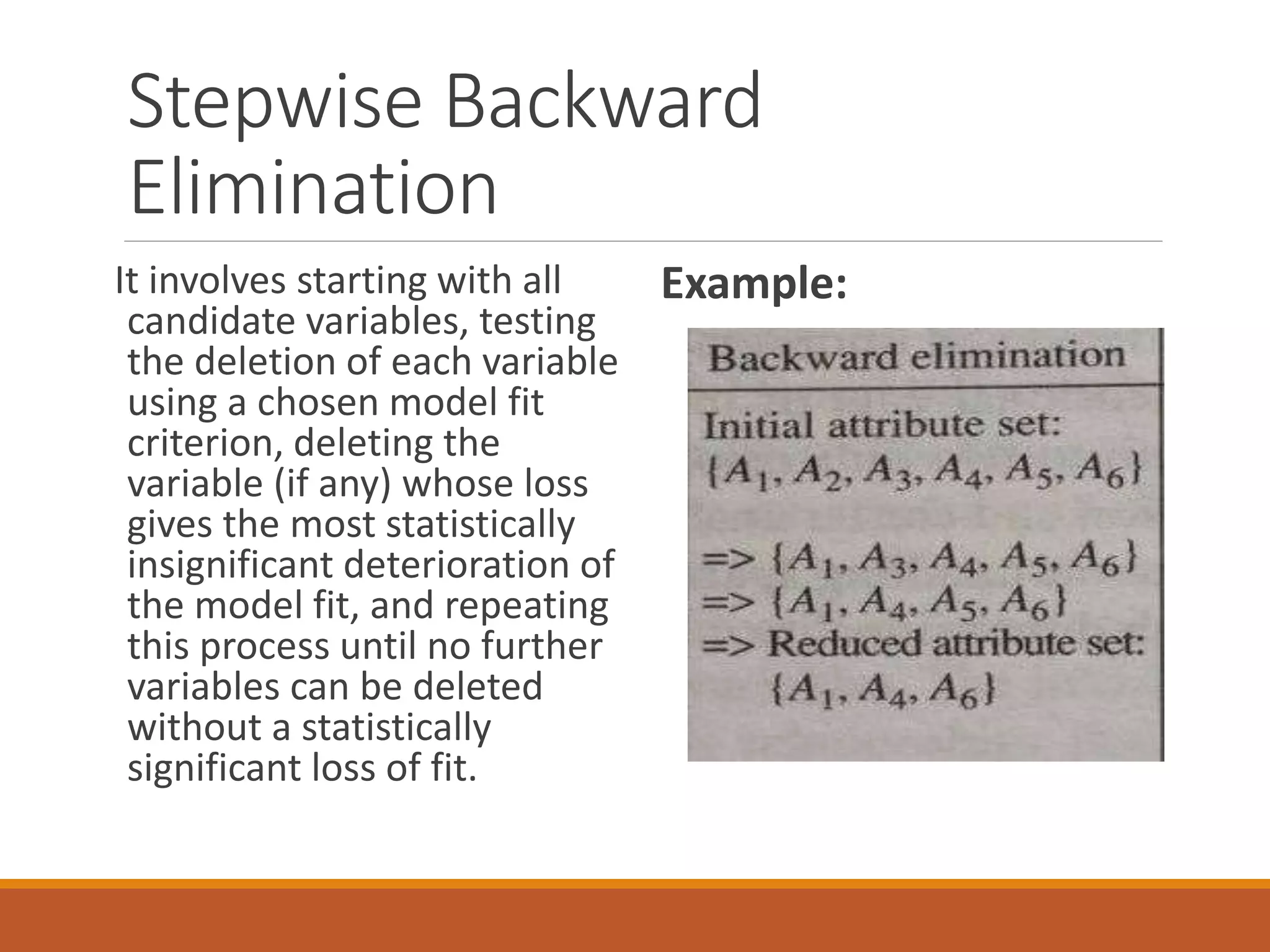 Stepwise Backward
Elimination
It involves starting with all
candidate variables, testing
the deletion of each variable
using a chosen model fit
criterion, deleting the
variable (if any) whose loss
gives the most statistically
insignificant deterioration of
the model fit, and repeating
this process until no further
variables can be deleted
without a statistically
significant loss of fit.
Example:
 