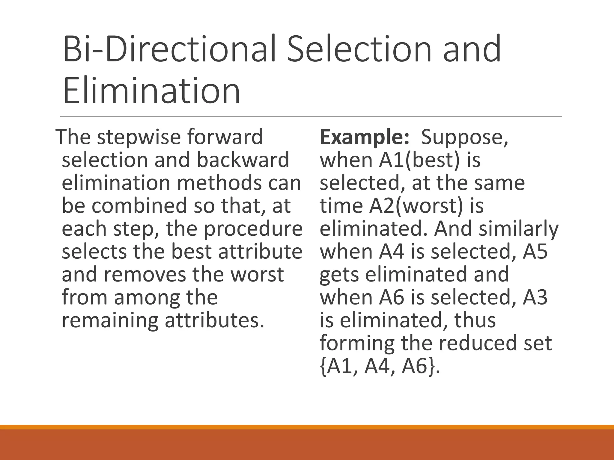 Bi-Directional Selection and
Elimination
The stepwise forward
selection and backward
elimination methods can
be combined so that, at
each step, the procedure
selects the best attribute
and removes the worst
from among the
remaining attributes.
Example: Suppose,
when A1(best) is
selected, at the same
time A2(worst) is
eliminated. And similarly
when A4 is selected, A5
gets eliminated and
when A6 is selected, A3
is eliminated, thus
forming the reduced set
{A1, A4, A6}.
 