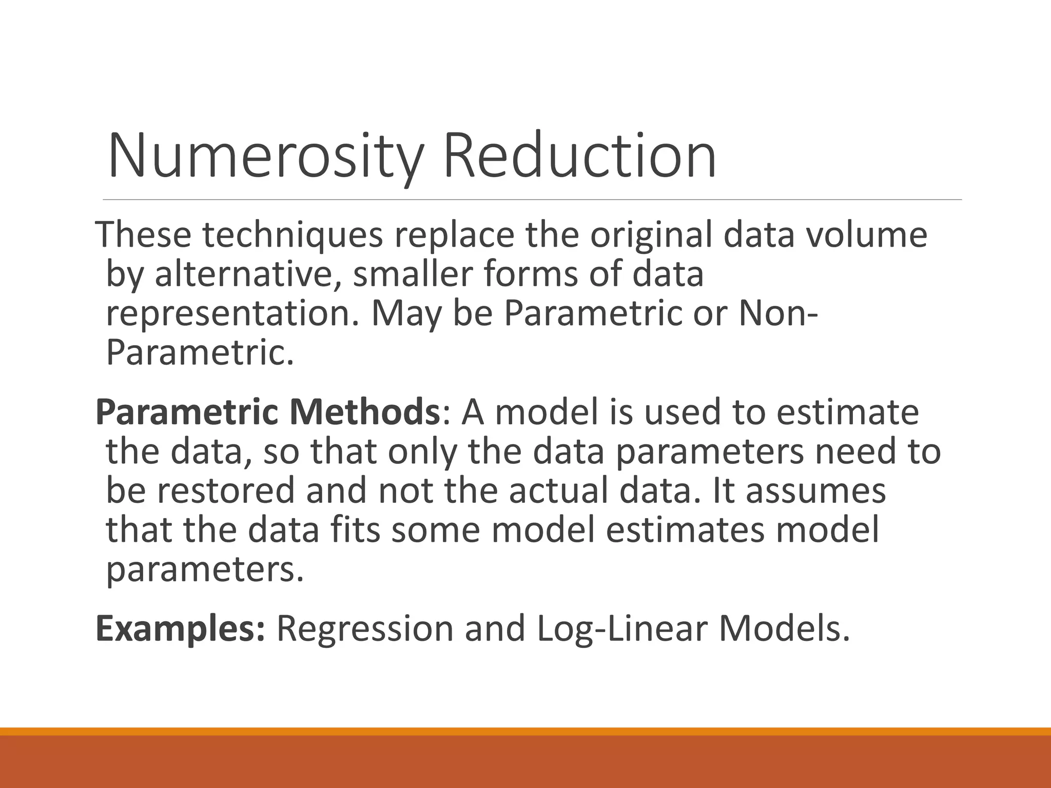 Numerosity Reduction
These techniques replace the original data volume
by alternative, smaller forms of data
representation. May be Parametric or Non-
Parametric.
Parametric Methods: A model is used to estimate
the data, so that only the data parameters need to
be restored and not the actual data. It assumes
that the data fits some model estimates model
parameters.
Examples: Regression and Log-Linear Models.
 