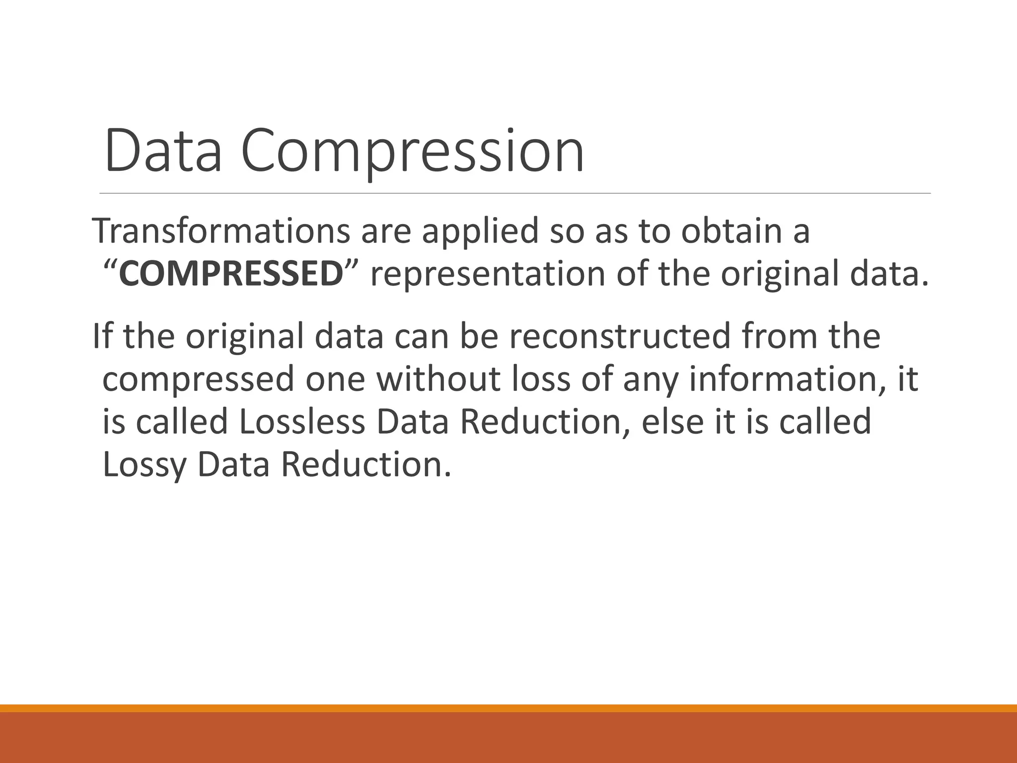 Data Compression
Transformations are applied so as to obtain a
“COMPRESSED” representation of the original data.
If the original data can be reconstructed from the
compressed one without loss of any information, it
is called Lossless Data Reduction, else it is called
Lossy Data Reduction.
 