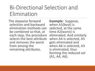 Bi-Directional Selection and
Elimination
The stepwise forward
selection and backward
elimination methods can
be combined so that, at
each step, the procedure
selects the best attribute
and removes the worst
from among the
remaining attributes.
Example: Suppose,
when A1(best) is
selected, at the same
time A2(worst) is
eliminated. And similarly
when A4 is selected, A5
gets eliminated and
when A6 is selected, A3
is eliminated, thus
forming the reduced set
{A1, A4, A6}.
 