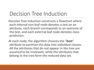 Decision Tree Induction
Decision Tree Induction constructs a flowchart where
each internal non-leaf node denotes a test on an
attribute, each branch corresponds to an outcome of
the test, and each external leaf node denotes class-
prediction.
At each node, the algorithm chooses the “best”
attribute to partition the data into individual classes.
All the attributes that do not appear in the tree are
assumed to be irrelevant, while the attributes that
belong to the tree form the reduced data set.
 
