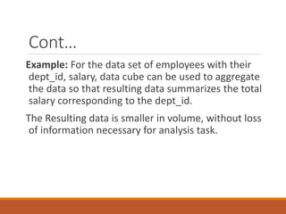Cont…
Example: For the data set of employees with their
dept_id, salary, data cube can be used to aggregate
the data so that resulting data summarizes the total
salary corresponding to the dept_id.
The Resulting data is smaller in volume, without loss
of information necessary for analysis task.
 