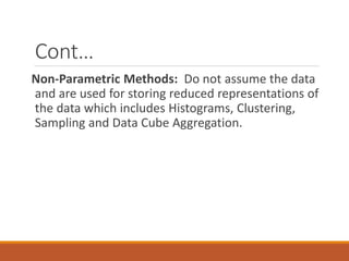 Cont…
Non-Parametric Methods: Do not assume the data
and are used for storing reduced representations of
the data which includes Histograms, Clustering,
Sampling and Data Cube Aggregation.
 