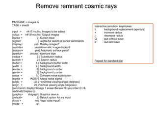 Remove remnant cosmic rays
PACKAGE = images.tv
TASK = imedit
input = n4151nc.fits Images to be edited
output = n4151ncc.fits Output images
(cursor = y) Cursor input
(logfile= ) Logfile for record of cursor commands
(display= yes) Display images?
(autodis= yes) Automatic image display?
(autosur= yes) Automatic surface plots?
(apertur= circular) Aperture type
(radius = 2.) Substitution radius
(search = 2.) Search radius
(buffer = 1.) Background buffer width
(width = 2.) Background width
(xorder = 2) Background x order
(yorder = 2) Background y order
(value = 0.) Constant value substitution
(sigma = INDEF) Added noise sigma
(angh = -33.) Horizontal viewing angle (degrees)
(angv = 25.) Vertical viewing angle (degrees)
(command= display $image 1 erase=$erase fill=yes order=0 >&
dev$null) Display co
(graphic= stdgraph) Graphics device
(default= b) Default option for x-y input
(fixpix = no) Fixpix style input?
(mode = ql)
Interactive remotion keystrokes:
b background replacement (aperture)
+ increase radius
- decrease radius
Q quit without save
q quit and save
Repeat for standard star
 