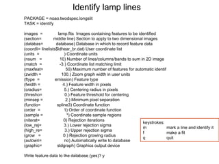 PACKAGE = noao.twodspec.longslit
TASK = identify
images = lamp.fits Images containing features to be identified
(section= middle line) Section to apply to two dimensional images
(databas= database) Database in which to record feature data
(coordli= linelists$idhear_br.dat) User coordinate list
(units = ) Coordinate units
(nsum = 10) Number of lines/columns/bands to sum in 2D image
(match = -3.) Coordinate list matching limit
(maxfeat= 50) Maximum number of features for automatic identif
(zwidth = 100.) Zoom graph width in user units
(ftype = emission) Feature type
(fwidth = 4.) Feature width in pixels
(cradius= 5.) Centering radius in pixels
(thresho= 0.) Feature threshold for centering
(minsep = 2.) Minimum pixel separation
(functio= spline3) Coordinate function
(order = 1) Order of coordinate function
(sample = *) Coordinate sample regions
(niterat= 0) Rejection iterations
(low_rej= 3.) Lower rejection sigma
(high_re= 3.) Upper rejection sigma
(grow = 0.) Rejection growing radius
(autowri= no) Automatically write to database
(graphic= stdgraph) Graphics output device
Write feature data to the database (yes)? y
Identify lamp lines
keystrokes:
m mark a line and identify it
f make a fit
q quit
 
