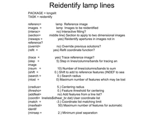 PACKAGE = longslit
TASK = reidentify
referenc= lamp Reference image
images = lamp Images to be reidentified
(interac= no) Interactive fitting?
(section= middle line) Section to apply to two dimensional images
(newaps = yes) Reidentify apertures in images not in
reference?
(overrid= no) Override previous solutions?
(refit = yes) Refit coordinate function?
(trace = yes) Trace reference image?
(step = 5) Step in lines/columns/bands for tracing an
image
(nsum = 10) Number of lines/columns/bands to sum
(shift = 0.) Shift to add to reference features (INDEF to sea
(search = 0.) Search radius
(nlost = 0) Maximum number of features which may be lost
(cradius= 5.) Centering radius
(thresho= 0.) Feature threshold for centering
(addfeat= no) Add features from a line list?
(coordli= linelists$idhear_br.dat) User coordinate list
(match = -3.) Coordinate list matching limit
(maxfeat= 50) Maximum number of features for automatic
identif
(minsep = 2.) Minimum pixel separation
Reidentify lamp lines
 