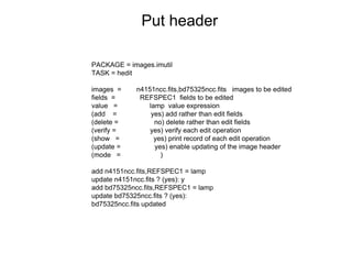 Put header
PACKAGE = images.imutil
TASK = hedit
images = n4151ncc.fits,bd75325ncc.fits images to be edited
fields = REFSPEC1 fields to be edited
value = lamp value expression
(add = yes) add rather than edit fields
(delete = no) delete rather than edit fields
(verify = yes) verify each edit operation
(show = yes) print record of each edit operation
(update = yes) enable updating of the image header
(mode = )
add n4151ncc.fits,REFSPEC1 = lamp
update n4151ncc.fits ? (yes): y
add bd75325ncc.fits,REFSPEC1 = lamp
update bd75325ncc.fits ? (yes):
bd75325ncc.fits updated
 