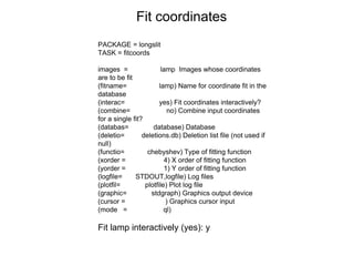 PACKAGE = longslit
TASK = fitcoords
images = lamp Images whose coordinates
are to be fit
(fitname= lamp) Name for coordinate fit in the
database
(interac= yes) Fit coordinates interactively?
(combine= no) Combine input coordinates
for a single fit?
(databas= database) Database
(deletio= deletions.db) Deletion list file (not used if
null)
(functio= chebyshev) Type of fitting function
(xorder = 4) X order of fitting function
(yorder = 1) Y order of fitting function
(logfile= STDOUT,logfile) Log files
(plotfil= plotfile) Plot log file
(graphic= stdgraph) Graphics output device
(cursor = ) Graphics cursor input
(mode = ql)
Fit lamp interactively (yes): y
Fit coordinates
 