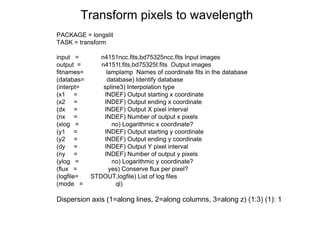 PACKAGE = longslit
TASK = transform
input = n4151ncc.fits,bd75325ncc.fits Input images
output = n4151t.fits,bd75325t.fits Output images
fitnames= lamplamp Names of coordinate fits in the database
(databas= database) Identify database
(interpt= spline3) Interpolation type
(x1 = INDEF) Output starting x coordinate
(x2 = INDEF) Output ending x coordinate
(dx = INDEF) Output X pixel interval
(nx = INDEF) Number of output x pixels
(xlog = no) Logarithmic x coordinate?
(y1 = INDEF) Output starting y coordinate
(y2 = INDEF) Output ending y coordinate
(dy = INDEF) Output Y pixel interval
(ny = INDEF) Number of output y pixels
(ylog = no) Logarithmic y coordinate?
(flux = yes) Conserve flux per pixel?
(logfile= STDOUT,logfile) List of log files
(mode = ql)
Dispersion axis (1=along lines, 2=along columns, 3=along z) (1:3) (1): 1
Transform pixels to wavelength
 