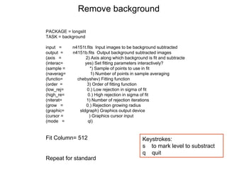 PACKAGE = longslit
TASK = background
input = n4151t.fits Input images to be background subtracted
output = n4151b.fits Output background subtracted images
(axis = 2) Axis along which background is fit and subtracte
(interac= yes) Set fitting parameters interactively?
(sample = *) Sample of points to use in fit
(naverag= 1) Number of points in sample averaging
(functio= chebyshev) Fitting function
(order = 3) Order of fitting function
(low_rej= 0.) Low rejection in sigma of fit
(high_re= 0.) High rejection in sigma of fit
(niterat= 1) Number of rejection iterations
(grow = 0.) Rejection growing radius
(graphic= stdgraph) Graphics output device
(cursor = ) Graphics cursor input
(mode = ql)
Fit Column= 512
Repeat for standard
Remove background
Keystrokes:
s to mark level to substract
q quit
 