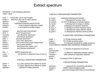 PACKAGE = noao.twodspec.apextract
TASK = apall
input = n4151b.fits List of input images
(output = NGC4151.fits) List of output spectra
(apertur= 1) Apertures
(format = multispec) Extracted spectra format
(referen= ) List of aperture reference images
(profile= ) List of aperture profile images
(interac= yes) Run task interactively?
(find = yes) Find apertures?
(recente= yes) Recenter apertures?
(resize = yes) Resize apertures?
(edit = yes) Edit apertures?
(trace = yes) Trace apertures?
(fittrac= yes) Fit the traced points interactively?
(extract= yes) Extract spectra?
(extras = yes) Extract sky, sigma, etc.?
(review = yes) Review extractions?
(line = INDEF) Dispersion line
(nsum = 10) Number of dispersion lines to sum or
median
# DEFAULT APERTURE PARAMETERS
(lower = -5.) Lower aperture limit relative to center
(upper = 5.) Upper aperture limit relative to center
(apidtab= ) Aperture ID table (optional)
Extract spectrum
# DEFAULT BACKGROUND PARAMETERS
(b_funct= chebyshev) Background function
(b_order= 1) Background function order
(b_sampl= -10:-6,6:10) Background sample regions
(b_naver= -3) Background average or median
(b_niter= 0) Background rejection iterations
(b_low_r= 3.) Background lower rejection sigma
(b_high_= 3.) Background upper rejection sigma
(b_grow = 0.) Background rejection growing radius
# APERTURE CENTERING PARAMETERS
(width = 5.) Profile centering width
(radius = 10.) Profile centering radius
(thresho= 0.) Detection threshold for profile centering
# AUTOMATIC FINDING AND ORDERING PARAMETERS
nfind = 1 Number of apertures to be found
automatically
(minsep = 5.) Minimum separation between spectra
(maxsep = 1000.) Maximum separation between
spectra
(order = increasing) Order of apertures
# RECENTERING PARAMETERS
(aprecen= ) Apertures for recentering calculation
(npeaks = INDEF) Select brightest peaks
(shift = yes) Use average shift instead of recentering?
 