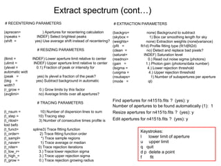 Extract spectrum (cont…)
# RECENTERING PARAMETERS
(aprecen= ) Apertures for recentering calculation
(npeaks = INDEF) Select brightest peaks
(shift = yes) Use average shift instead of recentering?
# RESIZING PARAMETERS
(llimit = INDEF) Lower aperture limit relative to center
(ulimit = INDEF) Upper aperture limit relative to center
(ylevel = 0.1) Fraction of peak or intensity for
automatic widt
(peak = yes) Is ylevel a fraction of the peak?
(bkg = yes) Subtract background in automatic
width?
(r_grow = 0.) Grow limits by this factor
(avglimi= no) Average limits over all apertures?
# TRACING PARAMETERS
(t_nsum = 10) Number of dispersion lines to sum
(t_step = 10) Tracing step
(t_nlost= 3) Number of consecutive times profile is
lost befo
(t_funct= spline3) Trace fitting function
(t_order= 2) Trace fitting function order
(t_sampl= *) Trace sample regions
(t_naver= 1) Trace average or median
(t_niter= 0) Trace rejection iterations
(t_low_r= 3.) Trace lower rejection sigma
(t_high_= 3.) Trace upper rejection sigma
(t_grow = 0.) Trace rejection growing radius
# EXTRACTION PARAMETERS
(backgro= none) Background to subtract
(skybox = 1) Box car smoothing length for sky
(weights= none) Extraction weights (none|variance)
(pfit = fit1d) Profile fitting type (fit1d|fit2d)
(clean = no) Detect and replace bad pixels?
(saturat= INDEF) Saturation level
(readnoi= 0.) Read out noise sigma (photons)
(gain = 1.) Photon gain (photons/data number)
(lsigma = 4.) Lower rejection threshold
(usigma = 4.) Upper rejection threshold
(nsubaps= 1) Number of subapertures per aperture
(mode = ql)
Find apertures for n4151b.fits ? (yes): y
Number of apertures to be found automatically (1): 1
Resize apertures for n4151b.fits ? (yes): y
Edit apertures for n4151b.fits ? (yes): y
Keystrokes:
l lower limit of aperture
u upper limit
q quit
d p delete a point
f fit
 