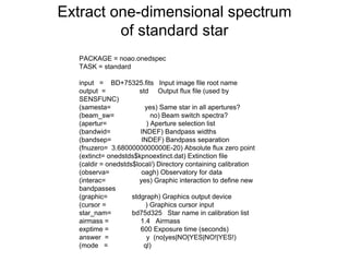 Extract one-dimensional spectrum
of standard star
PACKAGE = noao.onedspec
TASK = standard
input = BD+75325.fits Input image file root name
output = std Output flux file (used by
SENSFUNC)
(samesta= yes) Same star in all apertures?
(beam_sw= no) Beam switch spectra?
(apertur= ) Aperture selection list
(bandwid= INDEF) Bandpass widths
(bandsep= INDEF) Bandpass separation
(fnuzero= 3.6800000000000E-20) Absolute flux zero point
(extinct= onedstds$kpnoextinct.dat) Extinction file
(caldir = onedstds$local/) Directory containing calibration
(observa= oagh) Observatory for data
(interac= yes) Graphic interaction to define new
bandpasses
(graphic= stdgraph) Graphics output device
(cursor = ) Graphics cursor input
star_nam= bd75d325 Star name in calibration list
airmass = 1.4 Airmass
exptime = 600 Exposure time (seconds)
answer = y (no|yes|NO|YES|NO!|YES!)
(mode = ql)
 