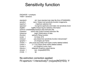 PACKAGE = onedspec
TASK = sensfunc
standard= std Input standard star data file (from STANDARD)
sensitiv= sens Output root sensitivity function imagename
(apertur= ) Aperture selection list
(ignorea= no) Ignore apertures and make one sensitivity functi
(logfile= logfile) Output log for statistics information
(extinct= onedstds$kpnoextinct.dat) Extinction file
(newexti= extinct.dat) Output revised extinction file
(observa= oagh) Observatory of data
(functio= spline3) Fitting function
(order = 6) Order of fit
(interac= yes) Determine sensitivity function interactively?
(graphs = sri) Graphs per frame
(marks = plus cross box) Data mark types (marks deleted added)
(colors = 2 1 3 4) Colors (lines marks deleted added)
(cursor = sri) Graphics cursor input
(device = stdgraph) Graphics output device
answer = yes (no|yes|NO|YES)
(mode = ql)
No extinction correction applied
Fit aperture 1 interactively? (no|yes|NO|YES): Y
Sensitivity function
 