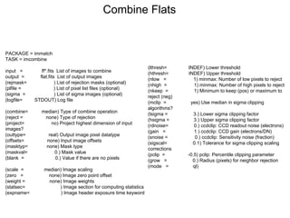 PACKAGE = immatch
TASK = imcombine
input = ff*.fits List of images to combine
output = flat.fits List of output images
(rejmask= ) List of rejection masks (optional)
(plfile = ) List of pixel list files (optional)
(sigma = ) List of sigma images (optional)
(logfile= STDOUT) Log file
(combine= median) Type of combine operation
(reject = none) Type of rejection
(project= no) Project highest dimension of input
images?
(outtype= real) Output image pixel datatype
(offsets= none) Input image offsets
(masktyp= none) Mask type
(maskval= 0.) Mask value
(blank = 0.) Value if there are no pixels
(scale = median) Image scaling
(zero = none) Image zero point offset
(weight = none) Image weights
(statsec= ) Image section for computing statistics
(expname= ) Image header exposure time keyword
Combine Flats
(lthresh= INDEF) Lower threshold
(hthresh= INDEF) Upper threshold
(nlow = 1) minmax: Number of low pixels to reject
(nhigh = 1) minmax: Number of high pixels to reject
(nkeep = 1) Minimum to keep (pos) or maximum to
reject (neg)
(mclip = yes) Use median in sigma clipping
algorithms?
(lsigma = 3.) Lower sigma clipping factor
(hsigma = 3.) Upper sigma clipping factor
(rdnoise= 0.) ccdclip: CCD readout noise (electrons)
(gain = 1.) ccdclip: CCD gain (electrons/DN)
(snoise = 0.) ccdclip: Sensitivity noise (fraction)
(sigscal= 0.1) Tolerance for sigma clipping scaling
corrections
(pclip = -0.5) pclip: Percentile clipping parameter
(grow = 0.) Radius (pixels) for neighbor rejection
(mode = ql)
 