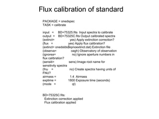 Flux calibration of standard
PACKAGE = onedspec
TASK = calibrate
input = BD+75325.fits Input spectra to calibrate
output = BD+75325C.fits Output calibrated spectra
(extinct= yes) Apply extinction correction?
(flux = yes) Apply flux calibration?
(extinct= onedstds$kpnoextinct.dat) Extinction file
(observa= oagh) Observatory of observation
(ignorea= no) Ignore aperture numbers in
flux calibration?
(sensiti= sens) Image root name for
sensitivity spectra
(fnu = no) Create spectra having units of
FNU?
airmass = 1.4 Airmass
exptime = 1800 Exposure time (seconds)
(mode = ql)
BD+75325C.fits:
Extinction correction applied
Flux calibration applied
 