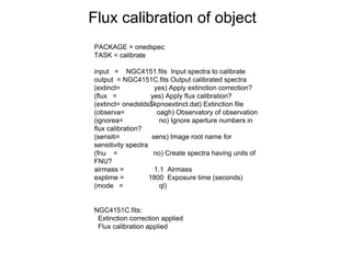 Flux calibration of object
PACKAGE = onedspec
TASK = calibrate
input = NGC4151.fits Input spectra to calibrate
output = NGC4151C.fits Output calibrated spectra
(extinct= yes) Apply extinction correction?
(flux = yes) Apply flux calibration?
(extinct= onedstds$kpnoextinct.dat) Extinction file
(observa= oagh) Observatory of observation
(ignorea= no) Ignore aperture numbers in
flux calibration?
(sensiti= sens) Image root name for
sensitivity spectra
(fnu = no) Create spectra having units of
FNU?
airmass = 1.1 Airmass
exptime = 1800 Exposure time (seconds)
(mode = ql)
NGC4151C.fits:
Extinction correction applied
Flux calibration applied
 