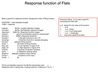 Make a good fit in response function changing the order of fitting function
PACKAGE = noao.twodspec.longslit
TASK = response
calibrat= flat.fits Longslit calibration images
normaliz= flat.fits Normalization spectrum images
response= flatfin.fits Response function images
(interac= yes) Fit normalization spectrum interactively?
(thresho= INDEF) Response threshold
(sample = *) Sample of points to use in fit
(naverag= 1) Number of points in sample averaging
(functio= spline3) Fitting function
(order = 20) Order of fitting function
(low_rej= 0.) Low rejection in sigma of fit
(high_re= 0.) High rejection in sigma of fit
(niterat= 1) Number of rejection iterations
(grow = 0.) Rejection growing radius
(graphic= stdgraph) Graphics output device
(cursor = ) Graphics cursor input
(mode = ql)
Fit the normalization spectrum for flat.fits interactively (yes): y
Dispersion axis (1=along lines, 2=along columns, 3=along z) (1:3) (1): 1
Response function of Flats
Interactive fitting: try to make a good fit
increasing the order with
o: # where # is the order of the function
f to fit
h x vs. y fiting
l x vs. n (non linear part)
j x vs. r (residuals)
q quit once a good fit is made
 