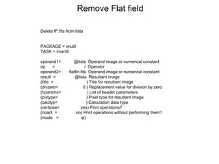 Remove Flat field
Delete ff*.fits from lista
PACKAGE = imutil
TASK = imarith
operand1= @lista Operand image or numerical constant
op = / Operator
operand2= flatfin.fits Operand image or numerical constant
result = @lista Resultant image
(title = ) Title for resultant image
(divzero= 0.) Replacement value for division by zero
(hparams= ) List of header parameters
(pixtype= ) Pixel type for resultant image
(calctyp= ) Calculation data type
(verbose= yes) Print operations?
(noact = no) Print operations without performing them?
(mode = ql)
 