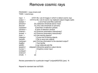 PACKAGE = noao.imred.crutil
TASK = cosmicrays
input = n4151.fits List of images in which to detect cosmic rays
output = n4151nc.fits List of cosmic ray replaced output images (optio
(badpix = ) List of bad pixel files (optional)
(thresho= 20.) Detection threshold above mean
(fluxrat= 10.) Flux ratio threshold (in percent)
(npasses= 5) Number of detection passes
(window = 5) Size of detection window
(interac= no) Examine parameters interactively?
answer = no) Examine parameters interactively?
(train = no) Use training objects?
(objects= ) Cursor list of training objects
(savefil= ) File to save train objects
(verbose= yes) Print log information to the standard output?
(logfile= ) Text log file
(plotfil= ) Log metacode plot file
(graphic= stdgraph) Interactive graphics output device
(cursor = ) Graphics cursor input
(ccdtype= )
(instrum= )
(mode = ql)
Review parameters for a particular image? (no|yes|NO|YES) (yes): N
Repeat for standard star bd75325
Remove cosmic rays
 
