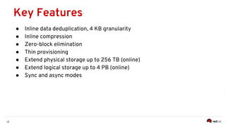 12
● Inline data deduplication, 4 KB granularity
● Inline compression
● Zero-block elimination
● Thin provisioning
● Extend physical storage up to 256 TB (online)
● Extend logical storage up to 4 PB (online)
● Sync and async modes
Key Features
 