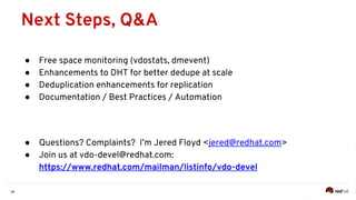 14
● Free space monitoring (vdostats, dmevent)
● Enhancements to DHT for better dedupe at scale
● Deduplication enhancements for replication
● Documentation / Best Practices / Automation
● Questions? Complaints? I’m Jered Floyd <jered@redhat.com>
● Join us at vdo-devel@redhat.com:
https://www.redhat.com/mailman/listinfo/vdo-devel
Next Steps, Q&A
 
