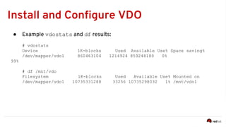 Install and Configure VDO
● Example vdostats and df results:
# vdostats
Device 1K-blocks Used Available Use% Space saving%
/dev/mapper/vdo1 860463104 1214924 859248180 0%
99%
# df /mnt/vdo
Filesystem 1K-blocks Used Available Use% Mounted on
/dev/mapper/vdo1 10735331288 33256 10735298032 1% /mnt/vdo1
 