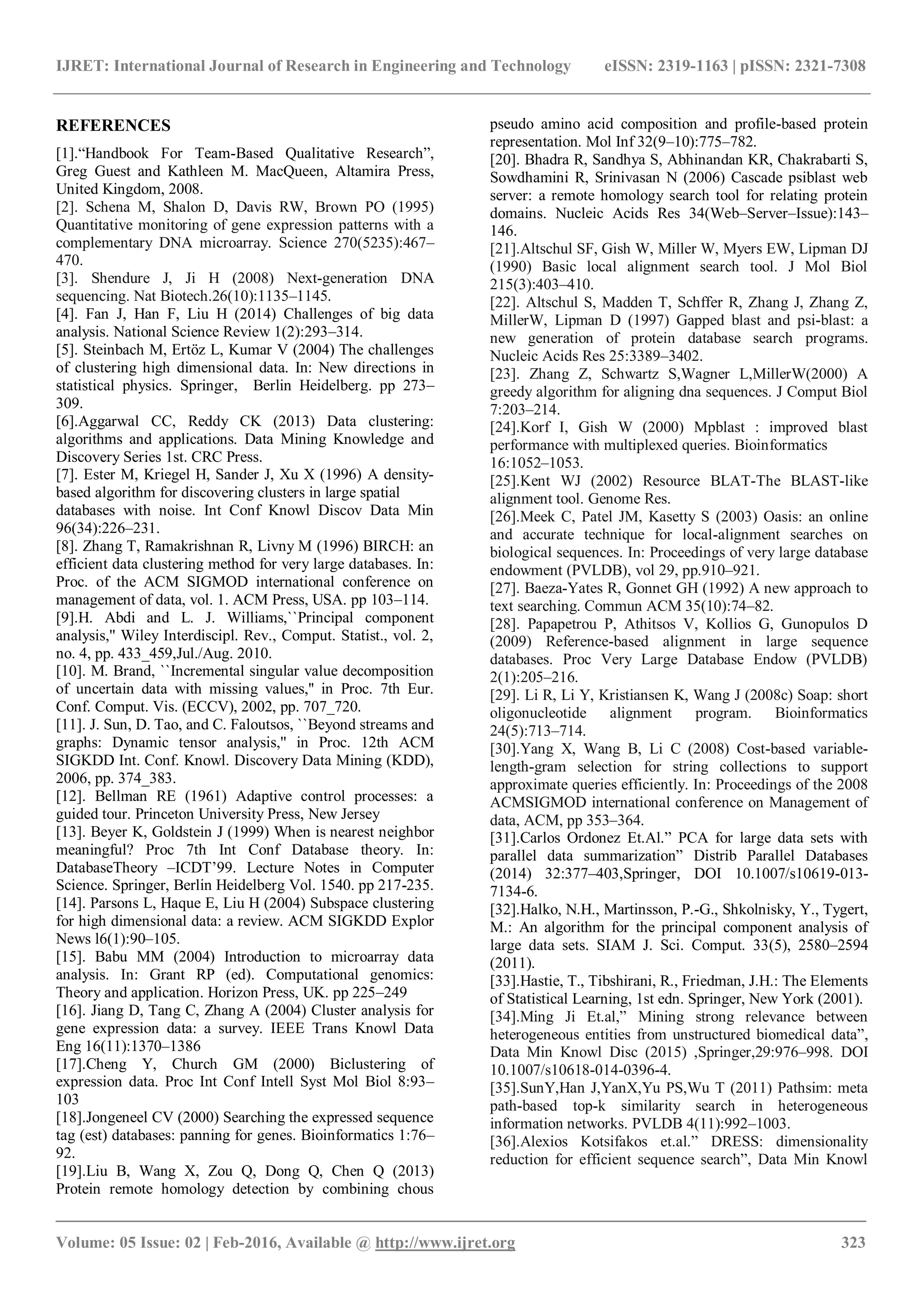 IJRET: International Journal of Research in Engineering and Technology eISSN: 2319-1163 | pISSN: 2321-7308
_______________________________________________________________________________________
Volume: 05 Issue: 02 | Feb-2016, Available @ http://www.ijret.org 323
REFERENCES
[1].“Handbook For Team-Based Qualitative Research”,
Greg Guest and Kathleen M. MacQueen, Altamira Press,
United Kingdom, 2008.
[2]. Schena M, Shalon D, Davis RW, Brown PO (1995)
Quantitative monitoring of gene expression patterns with a
complementary DNA microarray. Science 270(5235):467–
470.
[3]. Shendure J, Ji H (2008) Next-generation DNA
sequencing. Nat Biotech.26(10):1135–1145.
[4]. Fan J, Han F, Liu H (2014) Challenges of big data
analysis. National Science Review 1(2):293–314.
[5]. Steinbach M, Ertöz L, Kumar V (2004) The challenges
of clustering high dimensional data. In: New directions in
statistical physics. Springer, Berlin Heidelberg. pp 273–
309.
[6].Aggarwal CC, Reddy CK (2013) Data clustering:
algorithms and applications. Data Mining Knowledge and
Discovery Series 1st. CRC Press.
[7]. Ester M, Kriegel H, Sander J, Xu X (1996) A density-
based algorithm for discovering clusters in large spatial
databases with noise. Int Conf Knowl Discov Data Min
96(34):226–231.
[8]. Zhang T, Ramakrishnan R, Livny M (1996) BIRCH: an
efficient data clustering method for very large databases. In:
Proc. of the ACM SIGMOD international conference on
management of data, vol. 1. ACM Press, USA. pp 103–114.
[9].H. Abdi and L. J. Williams,``Principal component
analysis,'' Wiley Interdiscipl. Rev., Comput. Statist., vol. 2,
no. 4, pp. 433_459,Jul./Aug. 2010.
[10]. M. Brand, ``Incremental singular value decomposition
of uncertain data with missing values,'' in Proc. 7th Eur.
Conf. Comput. Vis. (ECCV), 2002, pp. 707_720.
[11]. J. Sun, D. Tao, and C. Faloutsos, ``Beyond streams and
graphs: Dynamic tensor analysis,'' in Proc. 12th ACM
SIGKDD Int. Conf. Knowl. Discovery Data Mining (KDD),
2006, pp. 374_383.
[12]. Bellman RE (1961) Adaptive control processes: a
guided tour. Princeton University Press, New Jersey
[13]. Beyer K, Goldstein J (1999) When is nearest neighbor
meaningful? Proc 7th Int Conf Database theory. In:
DatabaseTheory –ICDT’99. Lecture Notes in Computer
Science. Springer, Berlin Heidelberg Vol. 1540. pp 217-235.
[14]. Parsons L, Haque E, Liu H (2004) Subspace clustering
for high dimensional data: a review. ACM SIGKDD Explor
News l6(1):90–105.
[15]. Babu MM (2004) Introduction to microarray data
analysis. In: Grant RP (ed). Computational genomics:
Theory and application. Horizon Press, UK. pp 225–249
[16]. Jiang D, Tang C, Zhang A (2004) Cluster analysis for
gene expression data: a survey. IEEE Trans Knowl Data
Eng 16(11):1370–1386
[17].Cheng Y, Church GM (2000) Biclustering of
expression data. Proc Int Conf Intell Syst Mol Biol 8:93–
103
[18].Jongeneel CV (2000) Searching the expressed sequence
tag (est) databases: panning for genes. Bioinformatics 1:76–
92.
[19].Liu B, Wang X, Zou Q, Dong Q, Chen Q (2013)
Protein remote homology detection by combining chous
pseudo amino acid composition and profile-based protein
representation. Mol Inf 32(9–10):775–782.
[20]. Bhadra R, Sandhya S, Abhinandan KR, Chakrabarti S,
Sowdhamini R, Srinivasan N (2006) Cascade psiblast web
server: a remote homology search tool for relating protein
domains. Nucleic Acids Res 34(Web–Server–Issue):143–
146.
[21].Altschul SF, Gish W, Miller W, Myers EW, Lipman DJ
(1990) Basic local alignment search tool. J Mol Biol
215(3):403–410.
[22]. Altschul S, Madden T, Schffer R, Zhang J, Zhang Z,
MillerW, Lipman D (1997) Gapped blast and psi-blast: a
new generation of protein database search programs.
Nucleic Acids Res 25:3389–3402.
[23]. Zhang Z, Schwartz S,Wagner L,MillerW(2000) A
greedy algorithm for aligning dna sequences. J Comput Biol
7:203–214.
[24].Korf I, Gish W (2000) Mpblast : improved blast
performance with multiplexed queries. Bioinformatics
16:1052–1053.
[25].Kent WJ (2002) Resource BLAT-The BLAST-like
alignment tool. Genome Res.
[26].Meek C, Patel JM, Kasetty S (2003) Oasis: an online
and accurate technique for local-alignment searches on
biological sequences. In: Proceedings of very large database
endowment (PVLDB), vol 29, pp.910–921.
[27]. Baeza-Yates R, Gonnet GH (1992) A new approach to
text searching. Commun ACM 35(10):74–82.
[28]. Papapetrou P, Athitsos V, Kollios G, Gunopulos D
(2009) Reference-based alignment in large sequence
databases. Proc Very Large Database Endow (PVLDB)
2(1):205–216.
[29]. Li R, Li Y, Kristiansen K, Wang J (2008c) Soap: short
oligonucleotide alignment program. Bioinformatics
24(5):713–714.
[30].Yang X, Wang B, Li C (2008) Cost-based variable-
length-gram selection for string collections to support
approximate queries efficiently. In: Proceedings of the 2008
ACMSIGMOD international conference on Management of
data, ACM, pp 353–364.
[31].Carlos Ordonez Et.Al.” PCA for large data sets with
parallel data summarization” Distrib Parallel Databases
(2014) 32:377–403,Springer, DOI 10.1007/s10619-013-
7134-6.
[32].Halko, N.H., Martinsson, P.-G., Shkolnisky, Y., Tygert,
M.: An algorithm for the principal component analysis of
large data sets. SIAM J. Sci. Comput. 33(5), 2580–2594
(2011).
[33].Hastie, T., Tibshirani, R., Friedman, J.H.: The Elements
of Statistical Learning, 1st edn. Springer, New York (2001).
[34].Ming Ji Et.al,” Mining strong relevance between
heterogeneous entities from unstructured biomedical data”,
Data Min Knowl Disc (2015) ,Springer,29:976–998. DOI
10.1007/s10618-014-0396-4.
[35].SunY,Han J,YanX,Yu PS,Wu T (2011) Pathsim: meta
path-based top-k similarity search in heterogeneous
information networks. PVLDB 4(11):992–1003.
[36].Alexios Kotsifakos et.al.” DRESS: dimensionality
reduction for efficient sequence search”, Data Min Knowl
 