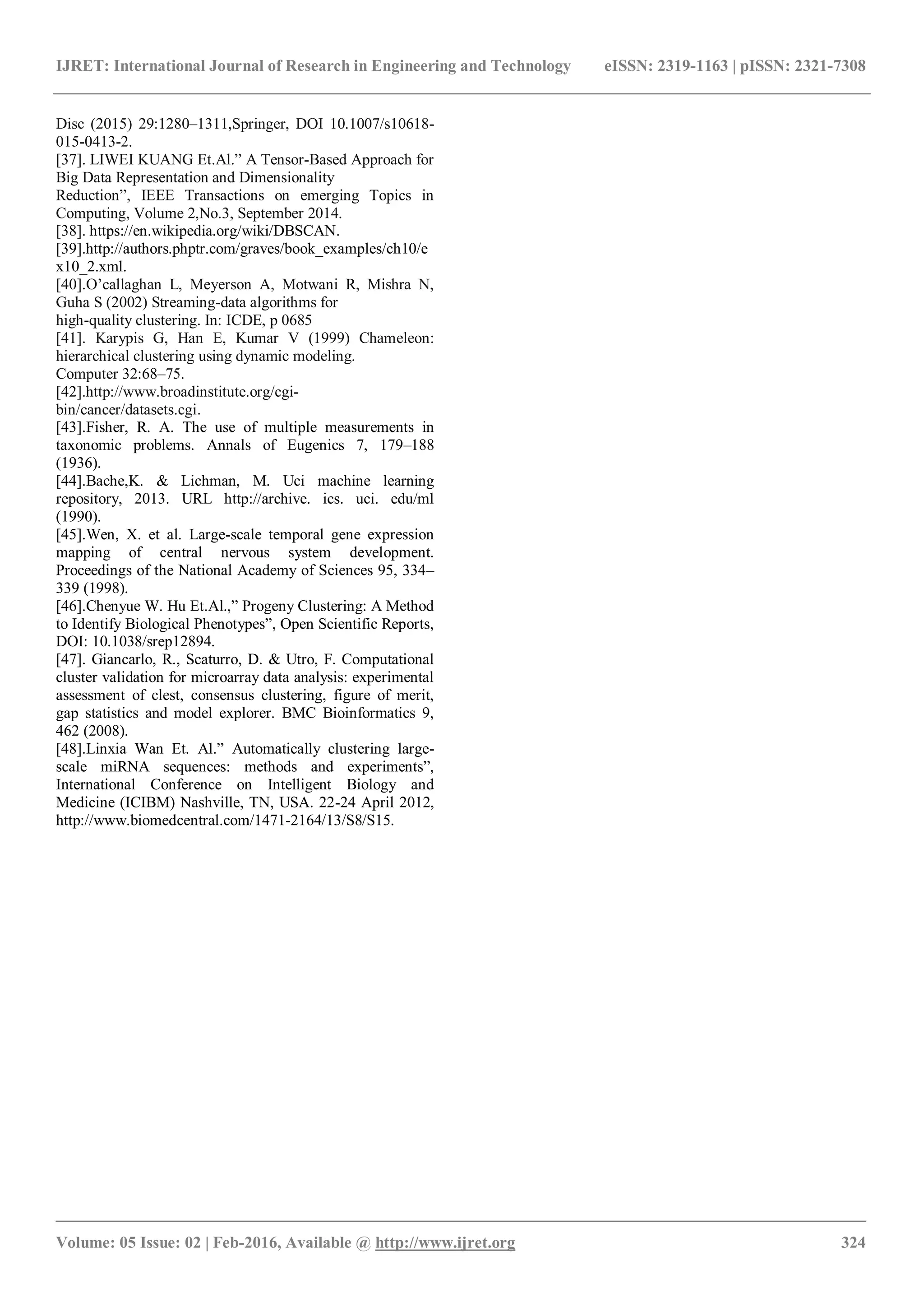 IJRET: International Journal of Research in Engineering and Technology eISSN: 2319-1163 | pISSN: 2321-7308
_______________________________________________________________________________________
Volume: 05 Issue: 02 | Feb-2016, Available @ http://www.ijret.org 324
Disc (2015) 29:1280–1311,Springer, DOI 10.1007/s10618-
015-0413-2.
[37]. LIWEI KUANG Et.Al.” A Tensor-Based Approach for
Big Data Representation and Dimensionality
Reduction”, IEEE Transactions on emerging Topics in
Computing, Volume 2,No.3, September 2014.
[38]. https://en.wikipedia.org/wiki/DBSCAN.
[39].http://authors.phptr.com/graves/book_examples/ch10/e
x10_2.xml.
[40].O’callaghan L, Meyerson A, Motwani R, Mishra N,
Guha S (2002) Streaming-data algorithms for
high-quality clustering. In: ICDE, p 0685
[41]. Karypis G, Han E, Kumar V (1999) Chameleon:
hierarchical clustering using dynamic modeling.
Computer 32:68–75.
[42].http://www.broadinstitute.org/cgi-
bin/cancer/datasets.cgi.
[43].Fisher, R. A. The use of multiple measurements in
taxonomic problems. Annals of Eugenics 7, 179–188
(1936).
[44].Bache,K. & Lichman, M. Uci machine learning
repository, 2013. URL http://archive. ics. uci. edu/ml
(1990).
[45].Wen, X. et al. Large-scale temporal gene expression
mapping of central nervous system development.
Proceedings of the National Academy of Sciences 95, 334–
339 (1998).
[46].Chenyue W. Hu Et.Al.,” Progeny Clustering: A Method
to Identify Biological Phenotypes”, Open Scientific Reports,
DOI: 10.1038/srep12894.
[47]. Giancarlo, R., Scaturro, D. & Utro, F. Computational
cluster validation for microarray data analysis: experimental
assessment of clest, consensus clustering, figure of merit,
gap statistics and model explorer. BMC Bioinformatics 9,
462 (2008).
[48].Linxia Wan Et. Al.” Automatically clustering large-
scale miRNA sequences: methods and experiments”,
International Conference on Intelligent Biology and
Medicine (ICIBM) Nashville, TN, USA. 22-24 April 2012,
http://www.biomedcentral.com/1471-2164/13/S8/S15.
 