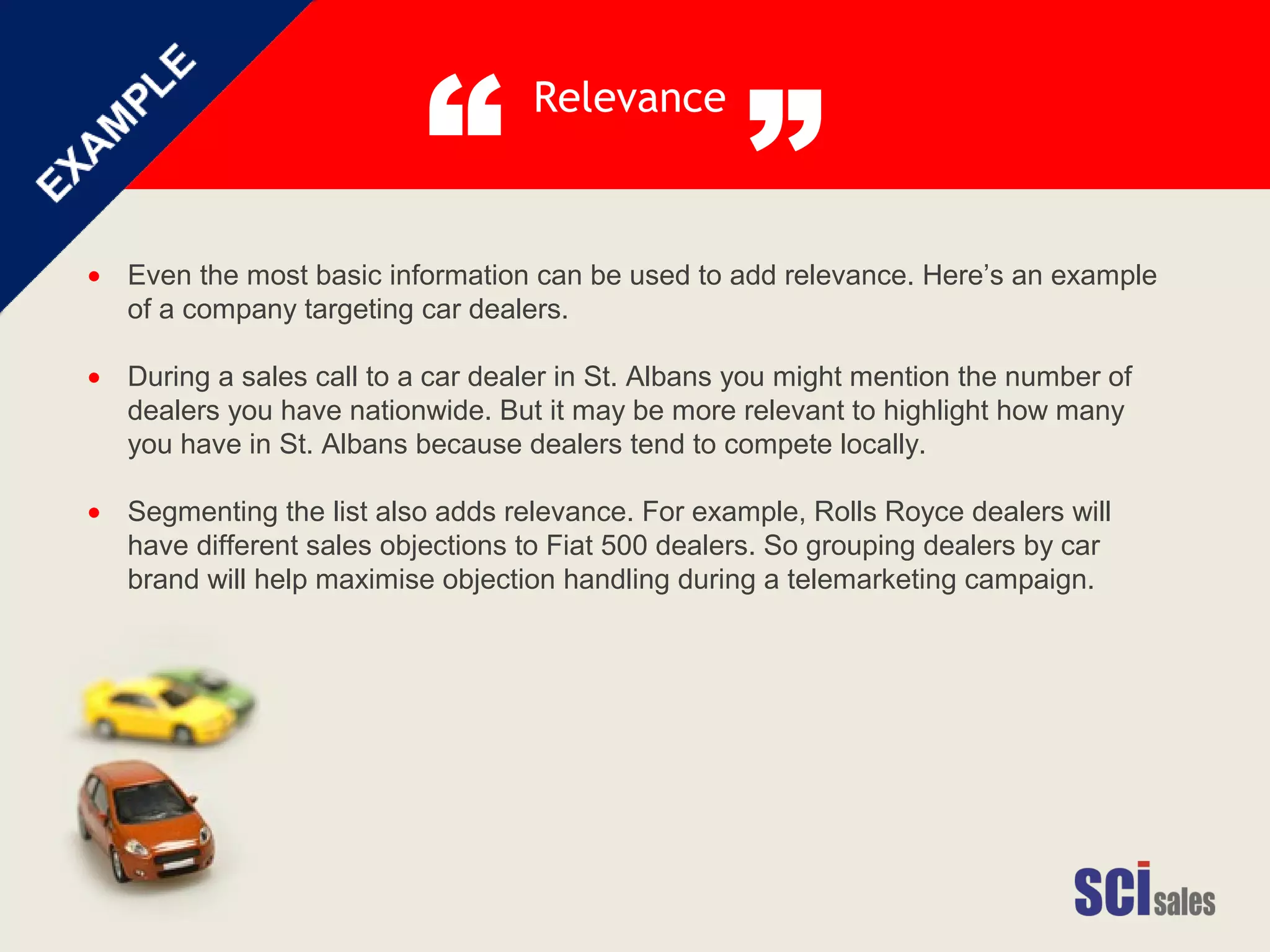 Relevance
“ ”
Even the most basic information can be used to add relevance. Here’s an example
of a company targeting car dealers.
During a sales call to a car dealer in St. Albans you might mention the number of
dealers you have nationwide. But it may be more relevant to highlight how many
you have in St. Albans because dealers tend to compete locally.
Segmenting the list also adds relevance. For example, Rolls Royce dealers will
have different sales objections to Fiat 500 dealers. So grouping dealers by car
brand will help maximise objection handling during a telemarketing campaign.
•
•
•
 