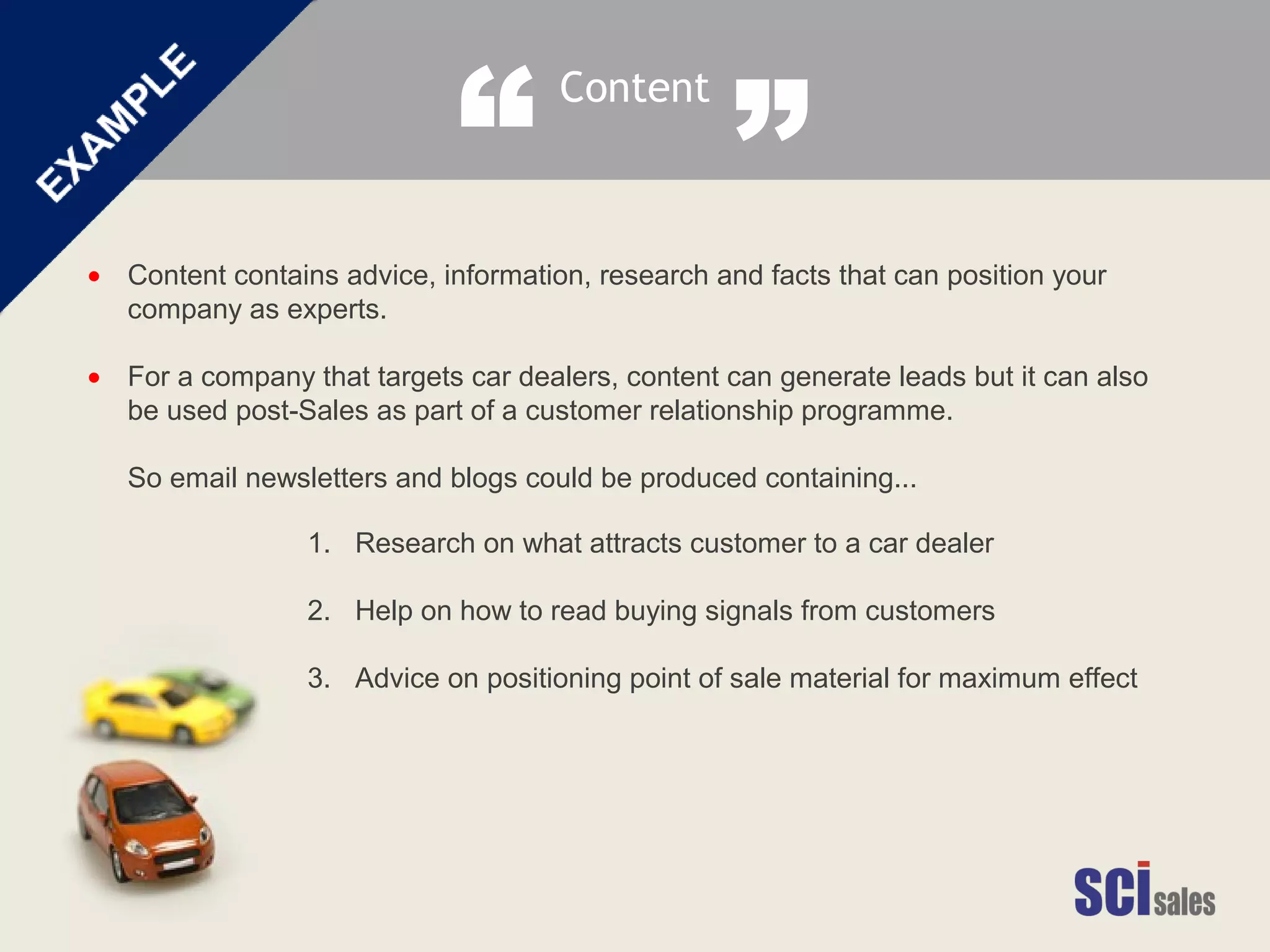 Content contains advice, information, research and facts that can position your
company as experts.
For a company that targets car dealers, content can generate leads but it can also
be used post-Sales as part of a customer relationship programme.
So email newsletters and blogs could be produced containing...
•
•
1. Research on what attracts customer to a car dealer
2. Help on how to read buying signals from customers
3. Advice on positioning point of sale material for maximum effect
Content
“ ”
 
