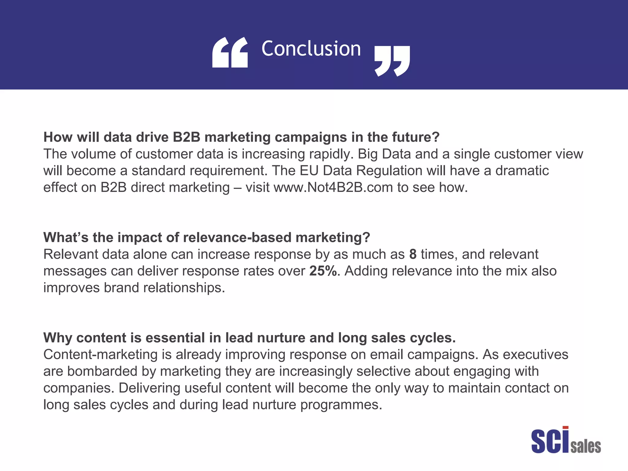 Content
“ ”
How will data drive B2B marketing campaigns in the future?
The volume of customer data is increasing rapidly. Big Data and a single customer
view will become a standard requirement. The EU Data Regulation will have a
dramatic effect on B2B direct marketing – visit www.Not4B2B.com to see how.
Why content is essential in lead nurture and long sales cycles.
Content-marketing is already improving response on email campaigns. As
executives are bombarded by marketing they are increasingly selective about
engaging with companies. Delivering useful content will become the only way to
maintain contact on long sales cycles and during lead nurture programmes.
What’s the impact of relevance-based marketing?
Relevant data alone can increase response by as much as 8 times, and relevant
messages can deliver response rates over 25%. Adding relevance into the mix also
improves brand relationships.
 