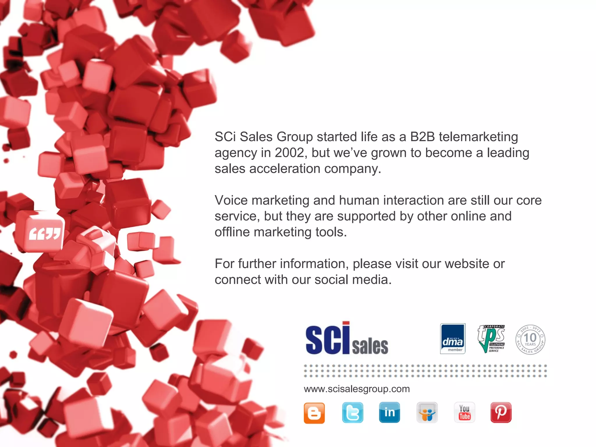 Established in 2002, SCi Sales Group began life as a
B2B telemarketing agency and has grown to become a
leading sales acceleration specialist within EMEA.
We have added other offline/online marketing tools to
our portfolio, and can act as an outsourced extension of
your sales force or a supplier of insourced sales talent.
www.scisalesgroup.com
For further information, please visit our website or sign-
up to our newsletter – www.scisalesgroup.com/contact
 