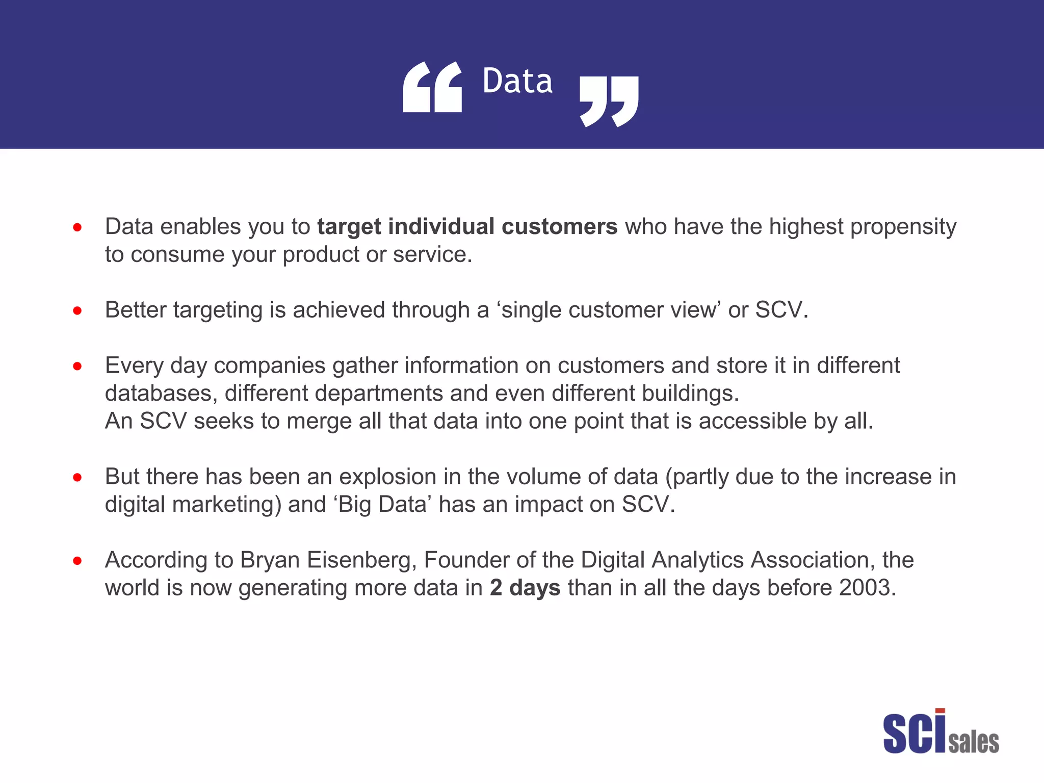 Data
“ ”
•
•
•
•
•
Data enables you to target individual customers who have the highest propensity
to consume your product or service.
Better targeting is achieved through a ‘single customer view’ or SCV.
Every day companies gather information on customers and store it in different
databases, different departments and even different buildings.
An SCV seeks to merge all that data into one point that is accessible by all.
But there has been an explosion in the volume of data (partly due to the increase in
digital marketing) and ‘Big Data’ has an impact on SCV.
According to Bryan Eisenberg, Founder of the Digital Analytics Association, the
world is now generating more data in 2 days than in all the days before 2003.
 