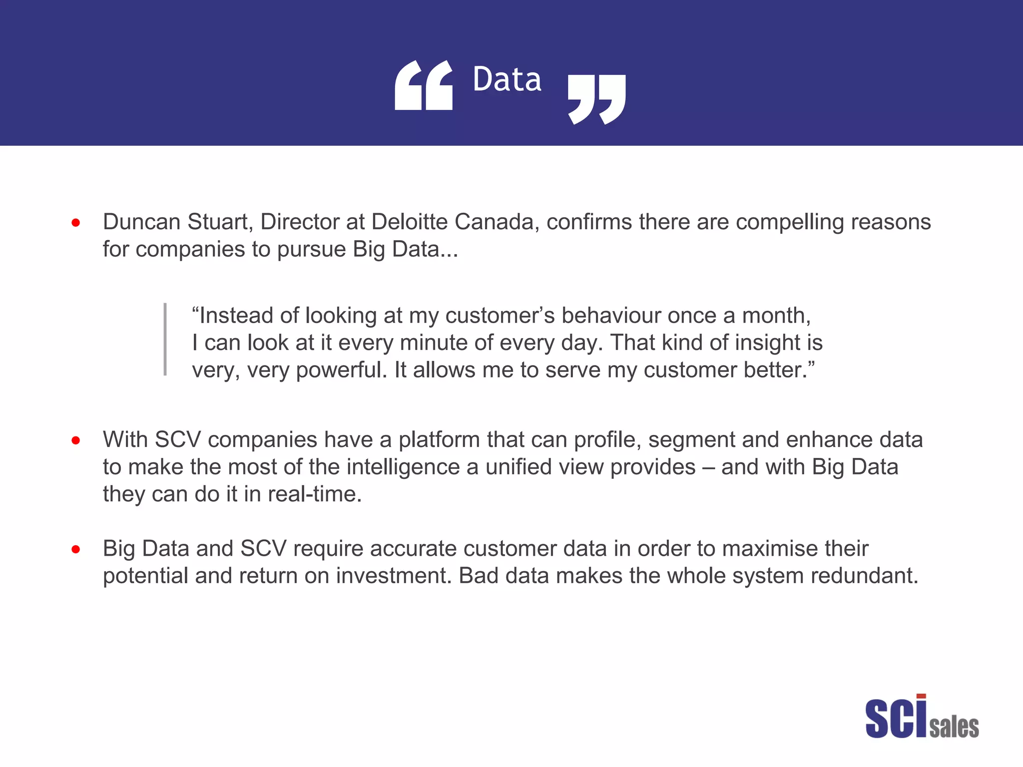 Data
“ ”
•
•
•
Duncan Stuart, Director at Deloitte Canada, confirms there are compelling reasons
for companies to pursue Big Data...
With SCV companies have a platform that can profile, segment and enhance data
to make the most of the intelligence a unified view provides – and with Big Data
they can do it in real-time.
Big Data and SCV require accurate customer data in order to maximise their
potential and return on investment. Bad data makes the whole system redundant.
“Instead of looking at my customer’s behaviour once a month,
I can look at it every minute of every day. That kind of insight is
very, very powerful. It allows me to serve my customer better.”
 