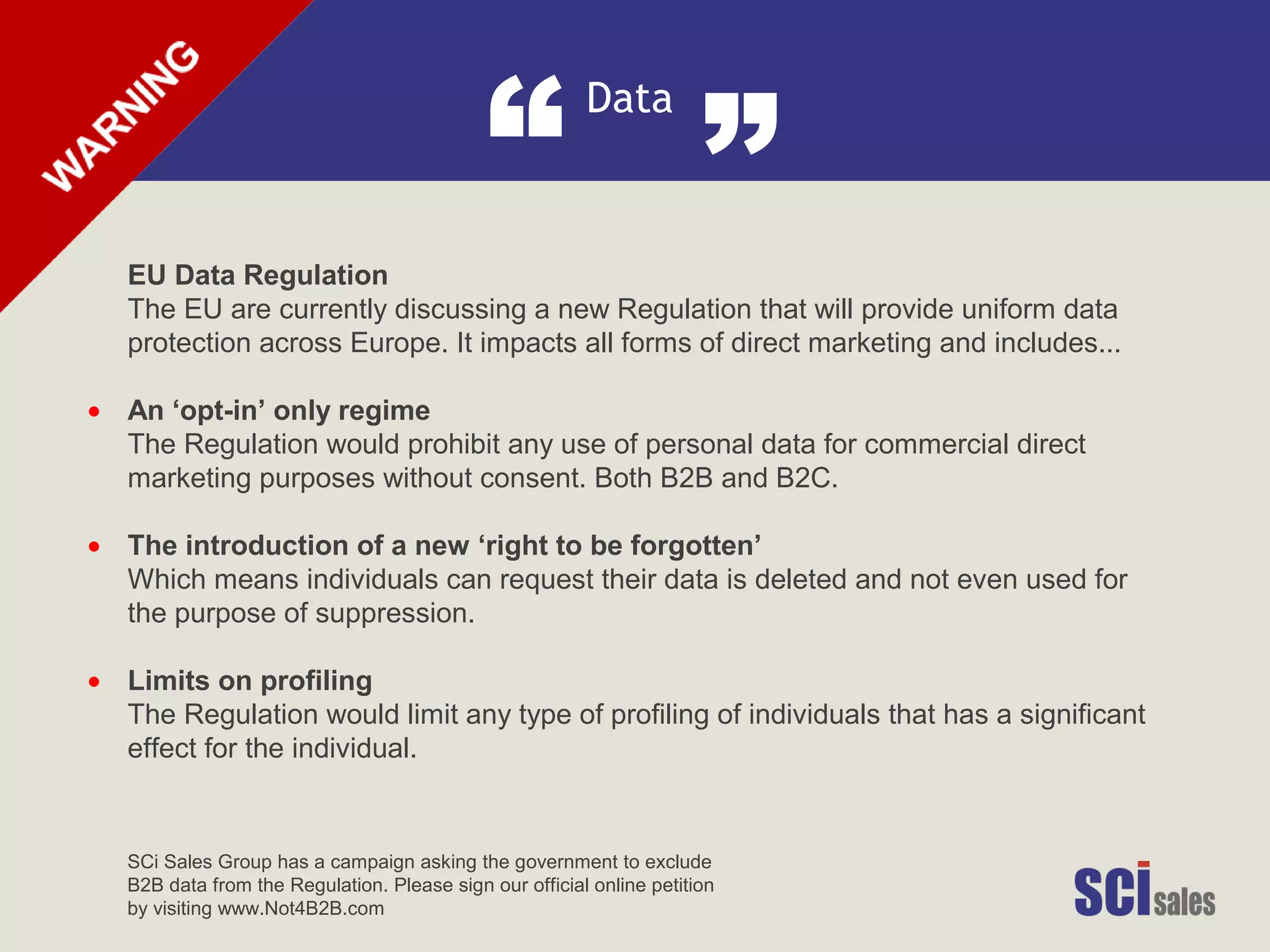 Data
“ ”
•
•
•
EU Data Regulation
The EU are currently discussing a new Regulation that will provide uniform data
protection across Europe. It impacts all forms of direct marketing and includes...
An ‘opt-in’ only regime
The Regulation would prohibit any use of personal data for commercial direct
marketing purposes without consent. Both B2B and B2C.
The introduction of a new ‘right to be forgotten’
Which means individuals can request their data is deleted and not even used for
the purpose of suppression.
Limits on profiling
The Regulation would limit any type of profiling of individuals that has a significant
effect for the individual.
SCi Sales Group has a campaign asking the government to exclude
B2B data from the Regulation. Please sign our official online petition
by visiting www.Not4B2B.com
 