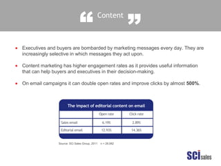 Content
“ ”
Executives and buyers are bombarded by marketing messages every day. They are
increasingly selective in which messages they act upon.
Content marketing has higher engagement rates as it provides useful information
that can help buyers and executives in their decision-making.
On email campaigns it can double open rates and improve clicks by almost 500%.
•
•
•
Source: SCi Sales Group, 2011 n = 28,082