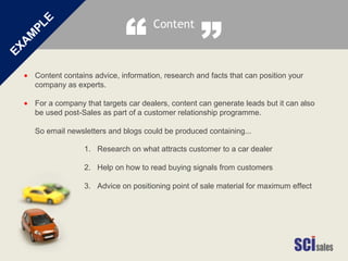Content contains advice, information, research and facts that can position your
company as experts.
For a company that targets car dealers, content can generate leads but it can also
be used post-Sales as part of a customer relationship programme.
So email newsletters and blogs could be produced containing...
•
•
1. Research on what attracts customer to a car dealer
2. Help on how to read buying signals from customers
3. Advice on positioning point of sale material for maximum effect
Content
“ ”