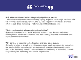 Content
“ ”
How will data drive B2B marketing campaigns in the future?
The volume of customer data is increasing rapidly. Big Data and a single customer
view will become a standard requirement. The EU Data Regulation will have a
dramatic effect on B2B direct marketing – visit www.Not4B2B.com to see how.
Why content is essential in lead nurture and long sales cycles.
Content-marketing is already improving response on email campaigns. As
executives are bombarded by marketing they are increasingly selective about
engaging with companies. Delivering useful content will become the only way to
maintain contact on long sales cycles and during lead nurture programmes.
What’s the impact of relevance-based marketing?
Relevant data alone can increase response by as much as 8 times, and relevant
messages can deliver response rates over 25%. Adding relevance into the mix also
improves brand relationships.