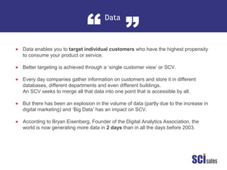 Data
“ ”
•
•
•
•
•
Data enables you to target individual customers who have the highest propensity
to consume your product or service.
Better targeting is achieved through a ‘single customer view’ or SCV.
Every day companies gather information on customers and store it in different
databases, different departments and even different buildings.
An SCV seeks to merge all that data into one point that is accessible by all.
But there has been an explosion in the volume of data (partly due to the increase in
digital marketing) and ‘Big Data’ has an impact on SCV.
According to Bryan Eisenberg, Founder of the Digital Analytics Association, the
world is now generating more data in 2 days than in all the days before 2003.
