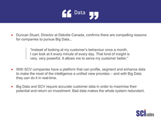 Data
“ ”
•
•
•
Duncan Stuart, Director at Deloitte Canada, confirms there are compelling reasons
for companies to pursue Big Data...
With SCV companies have a platform that can profile, segment and enhance data
to make the most of the intelligence a unified view provides – and with Big Data
they can do it in real-time.
Big Data and SCV require accurate customer data in order to maximise their
potential and return on investment. Bad data makes the whole system redundant.
“Instead of looking at my customer’s behaviour once a month,
I can look at it every minute of every day. That kind of insight is
very, very powerful. It allows me to serve my customer better.”