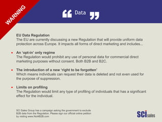 Data
“ ”
•
•
•
EU Data Regulation
The EU are currently discussing a new Regulation that will provide uniform data
protection across Europe. It impacts all forms of direct marketing and includes...
An ‘opt-in’ only regime
The Regulation would prohibit any use of personal data for commercial direct
marketing purposes without consent. Both B2B and B2C.
The introduction of a new ‘right to be forgotten’
Which means individuals can request their data is deleted and not even used for
the purpose of suppression.
Limits on profiling
The Regulation would limit any type of profiling of individuals that has a significant
effect for the individual.
SCi Sales Group has a campaign asking the government to exclude
B2B data from the Regulation. Please sign our official online petition
by visiting www.Not4B2B.com