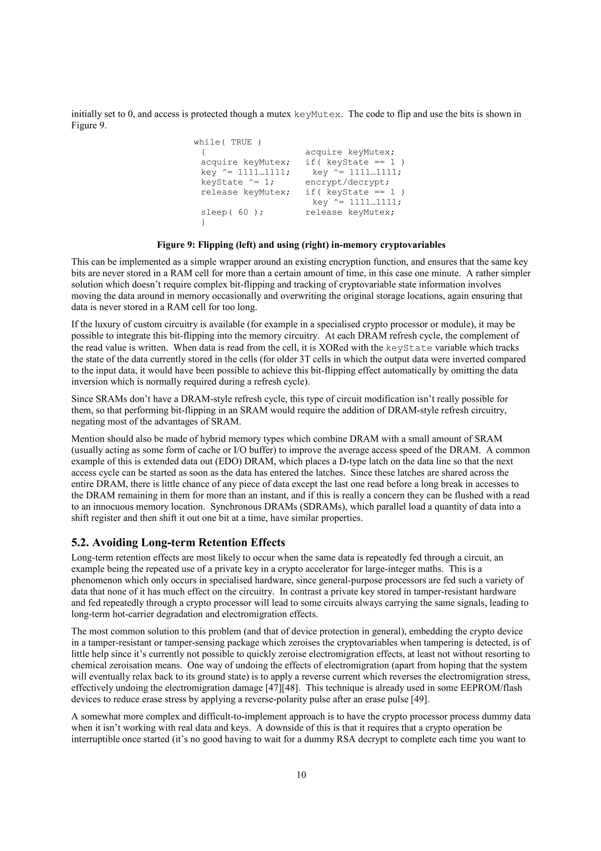 10
initially set to 0, and access is protected though a mutex keyMutex. The code to flip and use the bits is shown in
Figure 9.
while( TRUE )
{
acquire keyMutex;
key ^= 1111…1111;
keyState ^= 1;
release keyMutex;
sleep( 60 );
}
acquire keyMutex;
if( keyState == 1 )
key ^= 1111…1111;
encrypt/decrypt;
if( keyState == 1 )
key ^= 1111…1111;
release keyMutex;
Figure 9: Flipping (left) and using (right) in-memory cryptovariables
This can be implemented as a simple wrapper around an existing encryption function, and ensures that the same key
bits are never stored in a RAM cell for more than a certain amount of time, in this case one minute. A rather simpler
solution which doesn’t require complex bit-flipping and tracking of cryptovariable state information involves
moving the data around in memory occasionally and overwriting the original storage locations, again ensuring that
data is never stored in a RAM cell for too long.
If the luxury of custom circuitry is available (for example in a specialised crypto processor or module), it may be
possible to integrate this bit-flipping into the memory circuitry. At each DRAM refresh cycle, the complement of
the read value is written. When data is read from the cell, it is XORed with the keyState variable which tracks
the state of the data currently stored in the cells (for older 3T cells in which the output data were inverted compared
to the input data, it would have been possible to achieve this bit-flipping effect automatically by omitting the data
inversion which is normally required during a refresh cycle).
Since SRAMs don’t have a DRAM-style refresh cycle, this type of circuit modification isn’t really possible for
them, so that performing bit-flipping in an SRAM would require the addition of DRAM-style refresh circuitry,
negating most of the advantages of SRAM.
Mention should also be made of hybrid memory types which combine DRAM with a small amount of SRAM
(usually acting as some form of cache or I/O buffer) to improve the average access speed of the DRAM. A common
example of this is extended data out (EDO) DRAM, which places a D-type latch on the data line so that the next
access cycle can be started as soon as the data has entered the latches. Since these latches are shared across the
entire DRAM, there is little chance of any piece of data except the last one read before a long break in accesses to
the DRAM remaining in them for more than an instant, and if this is really a concern they can be flushed with a read
to an innocuous memory location. Synchronous DRAMs (SDRAMs), which parallel load a quantity of data into a
shift register and then shift it out one bit at a time, have similar properties.
5.2. Avoiding Long-term Retention Effects
Long-term retention effects are most likely to occur when the same data is repeatedly fed through a circuit, an
example being the repeated use of a private key in a crypto accelerator for large-integer maths. This is a
phenomenon which only occurs in specialised hardware, since general-purpose processors are fed such a variety of
data that none of it has much effect on the circuitry. In contrast a private key stored in tamper-resistant hardware
and fed repeatedly through a crypto processor will lead to some circuits always carrying the same signals, leading to
long-term hot-carrier degradation and electromigration effects.
The most common solution to this problem (and that of device protection in general), embedding the crypto device
in a tamper-resistant or tamper-sensing package which zeroises the cryptovariables when tampering is detected, is of
little help since it’s currently not possible to quickly zeroise electromigration effects, at least not without resorting to
chemical zeroisation means. One way of undoing the effects of electromigration (apart from hoping that the system
will eventually relax back to its ground state) is to apply a reverse current which reverses the electromigration stress,
effectively undoing the electromigration damage [47][48]. This technique is already used in some EEPROM/flash
devices to reduce erase stress by applying a reverse-polarity pulse after an erase pulse [49].
A somewhat more complex and difficult-to-implement approach is to have the crypto processor process dummy data
when it isn’t working with real data and keys. A downside of this is that it requires that a crypto operation be
interruptible once started (it’s no good having to wait for a dummy RSA decrypt to complete each time you want to
 