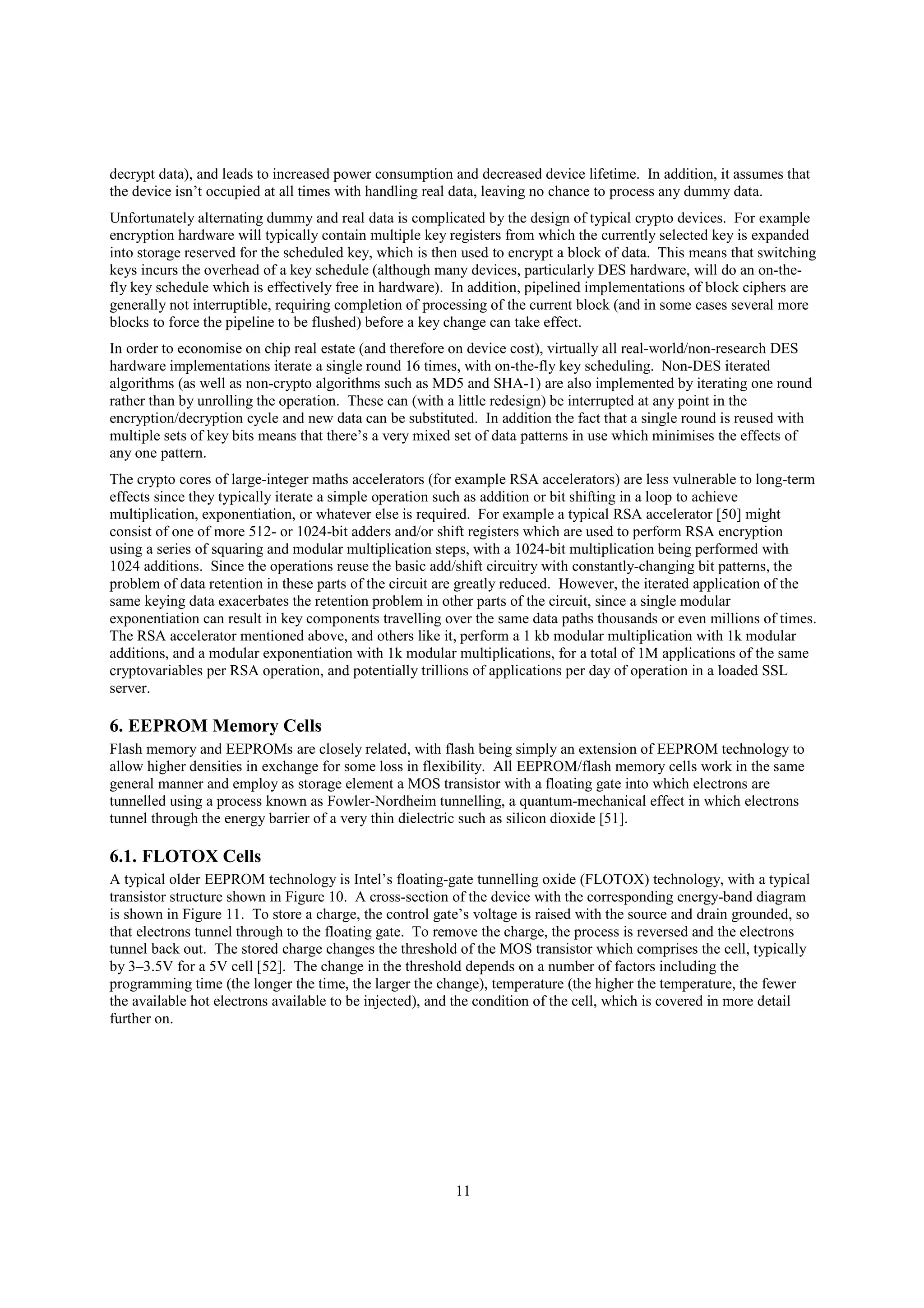 11
decrypt data), and leads to increased power consumption and decreased device lifetime. In addition, it assumes that
the device isn’t occupied at all times with handling real data, leaving no chance to process any dummy data.
Unfortunately alternating dummy and real data is complicated by the design of typical crypto devices. For example
encryption hardware will typically contain multiple key registers from which the currently selected key is expanded
into storage reserved for the scheduled key, which is then used to encrypt a block of data. This means that switching
keys incurs the overhead of a key schedule (although many devices, particularly DES hardware, will do an on-the-
fly key schedule which is effectively free in hardware). In addition, pipelined implementations of block ciphers are
generally not interruptible, requiring completion of processing of the current block (and in some cases several more
blocks to force the pipeline to be flushed) before a key change can take effect.
In order to economise on chip real estate (and therefore on device cost), virtually all real-world/non-research DES
hardware implementations iterate a single round 16 times, with on-the-fly key scheduling. Non-DES iterated
algorithms (as well as non-crypto algorithms such as MD5 and SHA-1) are also implemented by iterating one round
rather than by unrolling the operation. These can (with a little redesign) be interrupted at any point in the
encryption/decryption cycle and new data can be substituted. In addition the fact that a single round is reused with
multiple sets of key bits means that there’s a very mixed set of data patterns in use which minimises the effects of
any one pattern.
The crypto cores of large-integer maths accelerators (for example RSA accelerators) are less vulnerable to long-term
effects since they typically iterate a simple operation such as addition or bit shifting in a loop to achieve
multiplication, exponentiation, or whatever else is required. For example a typical RSA accelerator [50] might
consist of one of more 512- or 1024-bit adders and/or shift registers which are used to perform RSA encryption
using a series of squaring and modular multiplication steps, with a 1024-bit multiplication being performed with
1024 additions. Since the operations reuse the basic add/shift circuitry with constantly-changing bit patterns, the
problem of data retention in these parts of the circuit are greatly reduced. However, the iterated application of the
same keying data exacerbates the retention problem in other parts of the circuit, since a single modular
exponentiation can result in key components travelling over the same data paths thousands or even millions of times.
The RSA accelerator mentioned above, and others like it, perform a 1 kb modular multiplication with 1k modular
additions, and a modular exponentiation with 1k modular multiplications, for a total of 1M applications of the same
cryptovariables per RSA operation, and potentially trillions of applications per day of operation in a loaded SSL
server.
6. EEPROM Memory Cells
Flash memory and EEPROMs are closely related, with flash being simply an extension of EEPROM technology to
allow higher densities in exchange for some loss in flexibility. All EEPROM/flash memory cells work in the same
general manner and employ as storage element a MOS transistor with a floating gate into which electrons are
tunnelled using a process known as Fowler-Nordheim tunnelling, a quantum-mechanical effect in which electrons
tunnel through the energy barrier of a very thin dielectric such as silicon dioxide [51].
6.1. FLOTOX Cells
A typical older EEPROM technology is Intel’s floating-gate tunnelling oxide (FLOTOX) technology, with a typical
transistor structure shown in Figure 10. A cross-section of the device with the corresponding energy-band diagram
is shown in Figure 11. To store a charge, the control gate’s voltage is raised with the source and drain grounded, so
that electrons tunnel through to the floating gate. To remove the charge, the process is reversed and the electrons
tunnel back out. The stored charge changes the threshold of the MOS transistor which comprises the cell, typically
by 3–3.5V for a 5V cell [52]. The change in the threshold depends on a number of factors including the
programming time (the longer the time, the larger the change), temperature (the higher the temperature, the fewer
the available hot electrons available to be injected), and the condition of the cell, which is covered in more detail
further on.
 