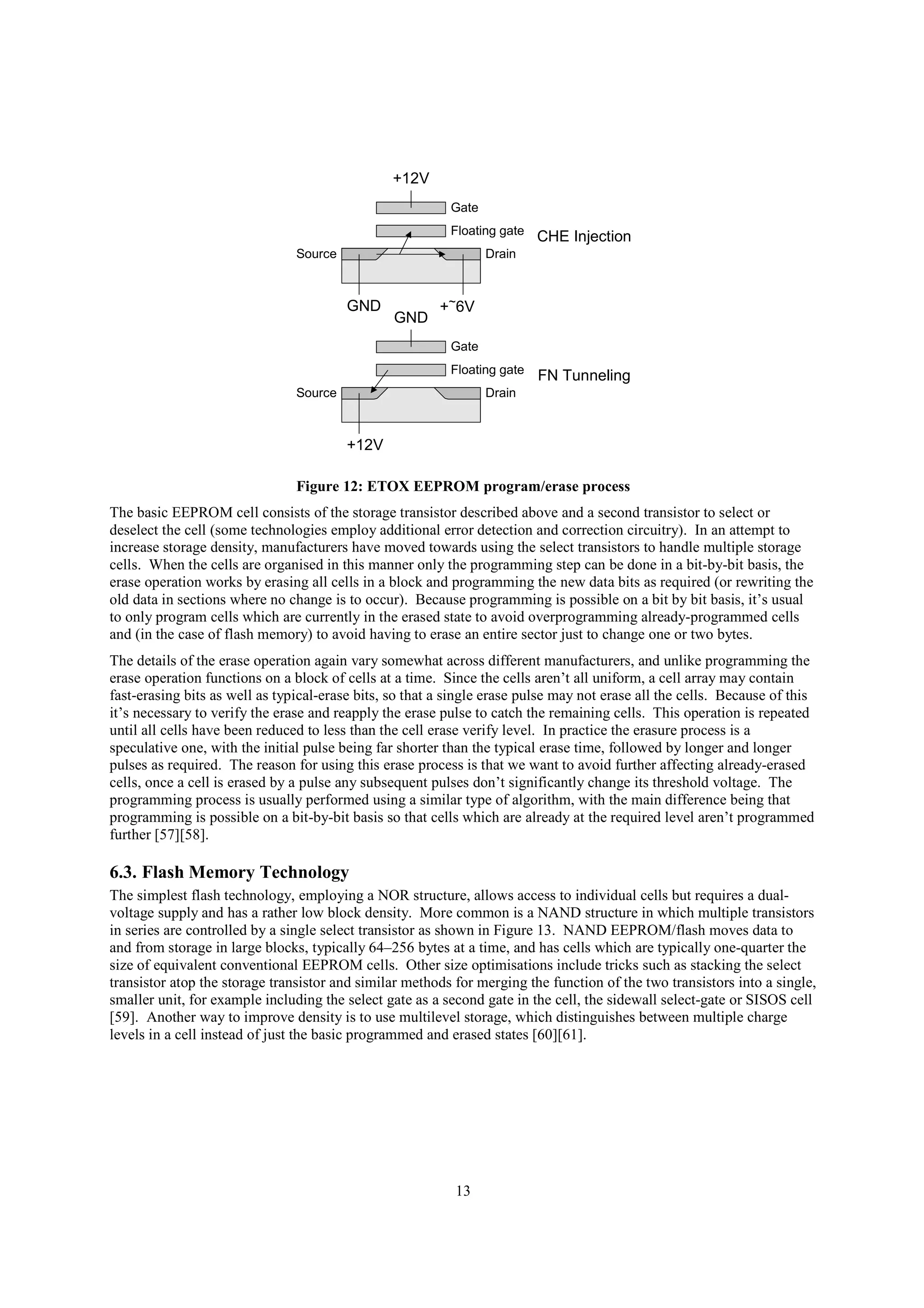 13
DrainSource
Gate
Floating gate
+12V
+~6VGND
DrainSource
Gate
Floating gate
GND
+12V
CHE Injection
FN Tunneling
Figure 12: ETOX EEPROM program/erase process
The basic EEPROM cell consists of the storage transistor described above and a second transistor to select or
deselect the cell (some technologies employ additional error detection and correction circuitry). In an attempt to
increase storage density, manufacturers have moved towards using the select transistors to handle multiple storage
cells. When the cells are organised in this manner only the programming step can be done in a bit-by-bit basis, the
erase operation works by erasing all cells in a block and programming the new data bits as required (or rewriting the
old data in sections where no change is to occur). Because programming is possible on a bit by bit basis, it’s usual
to only program cells which are currently in the erased state to avoid overprogramming already-programmed cells
and (in the case of flash memory) to avoid having to erase an entire sector just to change one or two bytes.
The details of the erase operation again vary somewhat across different manufacturers, and unlike programming the
erase operation functions on a block of cells at a time. Since the cells aren’t all uniform, a cell array may contain
fast-erasing bits as well as typical-erase bits, so that a single erase pulse may not erase all the cells. Because of this
it’s necessary to verify the erase and reapply the erase pulse to catch the remaining cells. This operation is repeated
until all cells have been reduced to less than the cell erase verify level. In practice the erasure process is a
speculative one, with the initial pulse being far shorter than the typical erase time, followed by longer and longer
pulses as required. The reason for using this erase process is that we want to avoid further affecting already-erased
cells, once a cell is erased by a pulse any subsequent pulses don’t significantly change its threshold voltage. The
programming process is usually performed using a similar type of algorithm, with the main difference being that
programming is possible on a bit-by-bit basis so that cells which are already at the required level aren’t programmed
further [57][58].
6.3. Flash Memory Technology
The simplest flash technology, employing a NOR structure, allows access to individual cells but requires a dual-
voltage supply and has a rather low block density. More common is a NAND structure in which multiple transistors
in series are controlled by a single select transistor as shown in Figure 13. NAND EEPROM/flash moves data to
and from storage in large blocks, typically 64–256 bytes at a time, and has cells which are typically one-quarter the
size of equivalent conventional EEPROM cells. Other size optimisations include tricks such as stacking the select
transistor atop the storage transistor and similar methods for merging the function of the two transistors into a single,
smaller unit, for example including the select gate as a second gate in the cell, the sidewall select-gate or SISOS cell
[59]. Another way to improve density is to use multilevel storage, which distinguishes between multiple charge
levels in a cell instead of just the basic programmed and erased states [60][61].
 